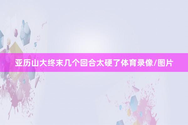亚历山大终末几个回合太硬了体育录像/图片