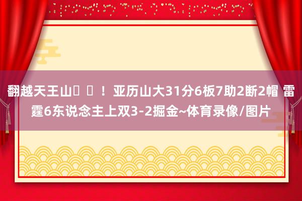 翻越天王山⛰️！亚历山大31分6板7助2断2帽 雷霆6东说念主上双3-2掘金~体育录像/图片