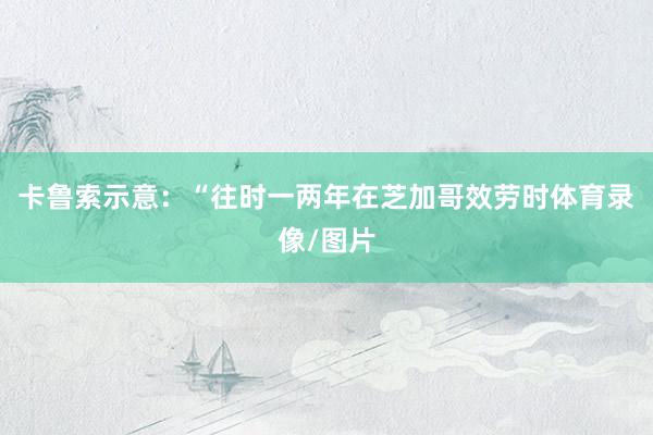 卡鲁索示意：“往时一两年在芝加哥效劳时体育录像/图片