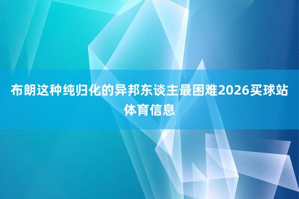 布朗这种纯归化的异邦东谈主最困难2026买球站体育信息