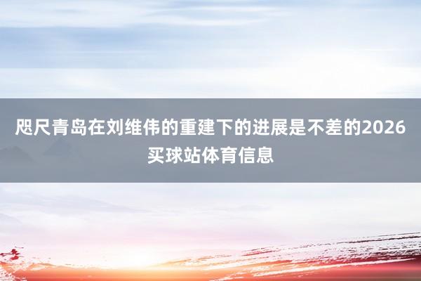 咫尺青岛在刘维伟的重建下的进展是不差的2026买球站体育信息