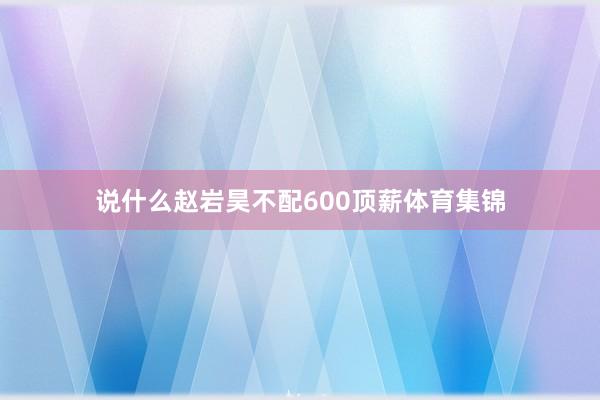 说什么赵岩昊不配600顶薪体育集锦