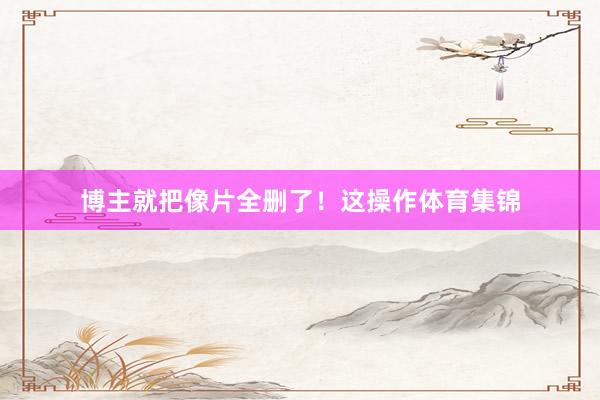 博主就把像片全删了！这操作体育集锦