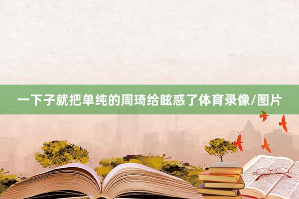一下子就把单纯的周琦给眩惑了体育录像/图片