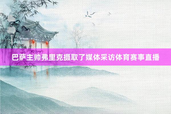 巴萨主帅弗里克摄取了媒体采访体育赛事直播