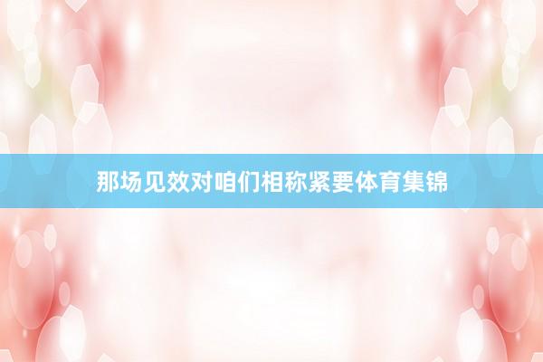那场见效对咱们相称紧要体育集锦