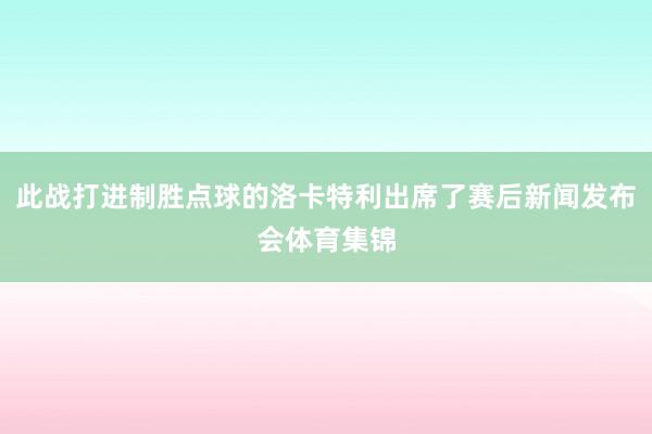 此战打进制胜点球的洛卡特利出席了赛后新闻发布会体育集锦