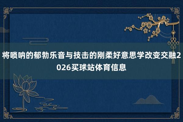 将唢呐的郁勃乐音与技击的刚柔好意思学改变交融2026买球站体育信息