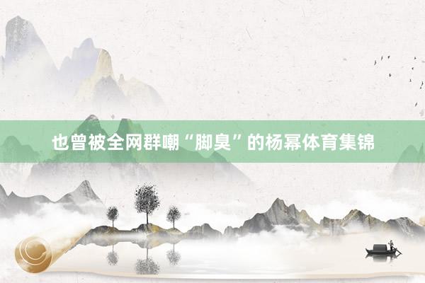 也曾被全网群嘲“脚臭”的杨幂体育集锦