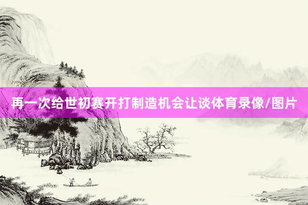 再一次给世初赛开打制造机会让谈体育录像/图片