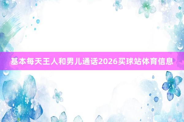 基本每天王人和男儿通话2026买球站体育信息