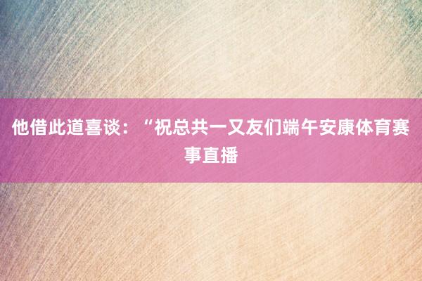 他借此道喜谈：“祝总共一又友们端午安康体育赛事直播