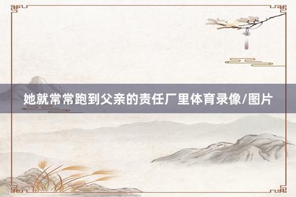 她就常常跑到父亲的责任厂里体育录像/图片