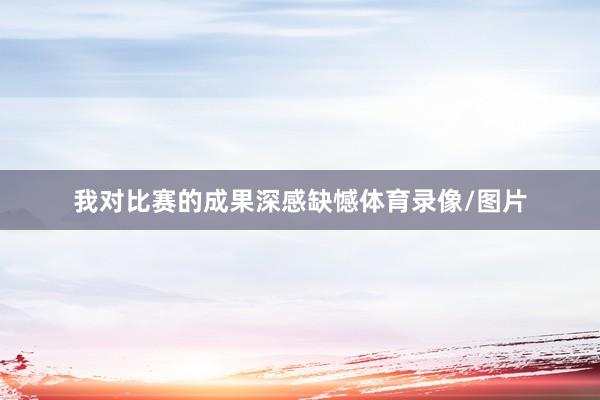 我对比赛的成果深感缺憾体育录像/图片