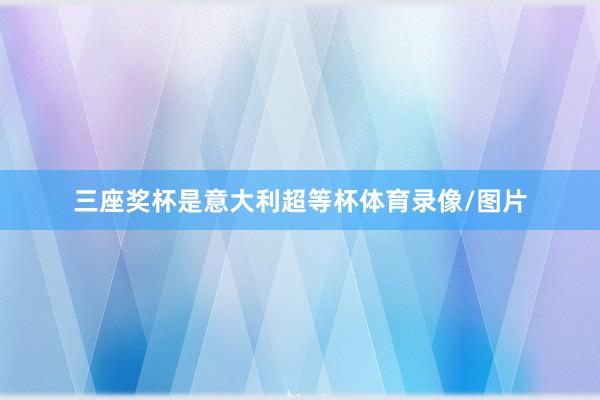 三座奖杯是意大利超等杯体育录像/图片