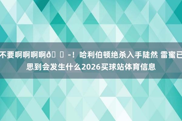 不要啊啊啊啊😭！哈利伯顿绝杀入手陡然 雷蜜已思到会发生什么2026买球站体育信息