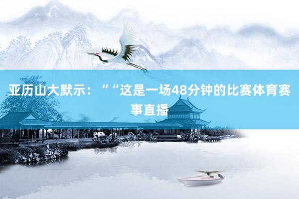 亚历山大默示：““这是一场48分钟的比赛体育赛事直播