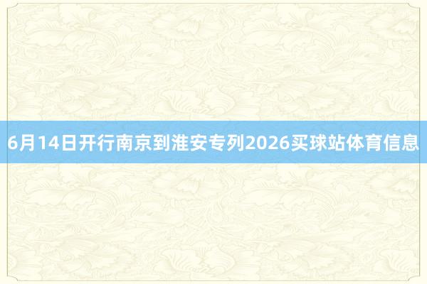 6月14日开行南京到淮安专列2026买球站体育信息