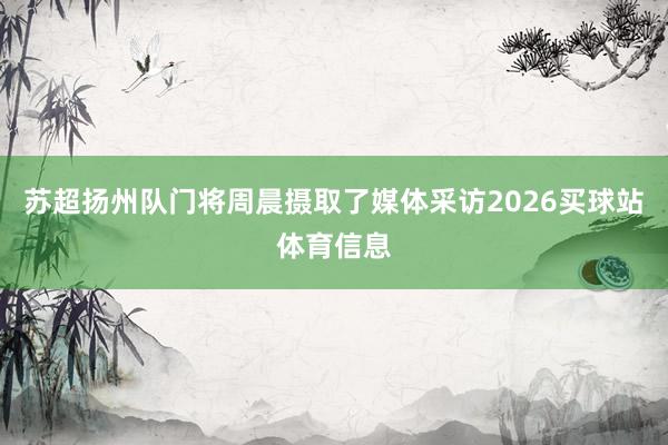 苏超扬州队门将周晨摄取了媒体采访2026买球站体育信息
