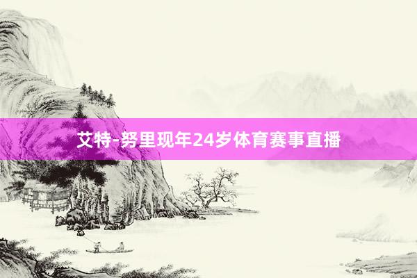 艾特-努里现年24岁体育赛事直播