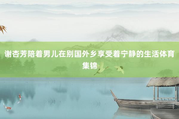 谢杏芳陪着男儿在别国外乡享受着宁静的生活体育集锦