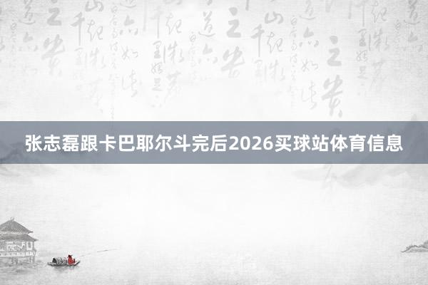 张志磊跟卡巴耶尔斗完后2026买球站体育信息