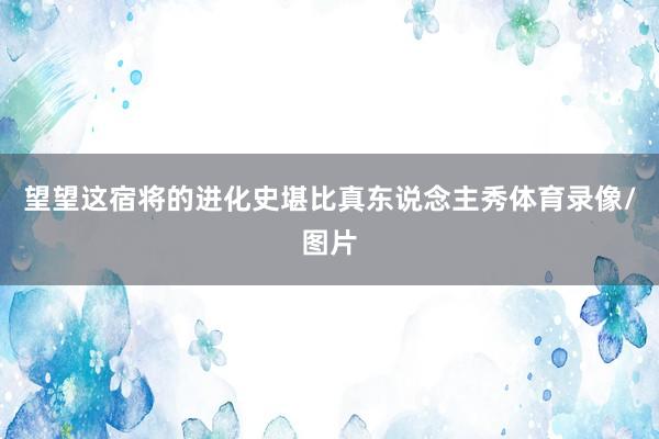 望望这宿将的进化史堪比真东说念主秀体育录像/图片
