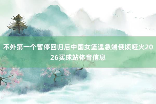 不外第一个暂停回归后中国女篮遑急端俄顷哑火2026买球站体育信息