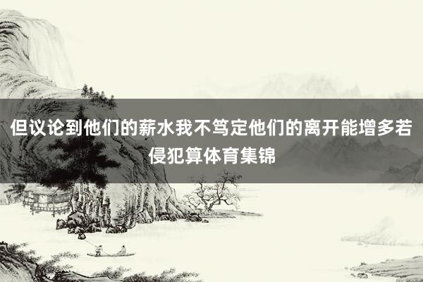 但议论到他们的薪水我不笃定他们的离开能增多若侵犯算体育集锦