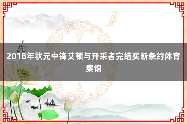 2018年状元中锋艾顿与开采者完结买断条约体育集锦