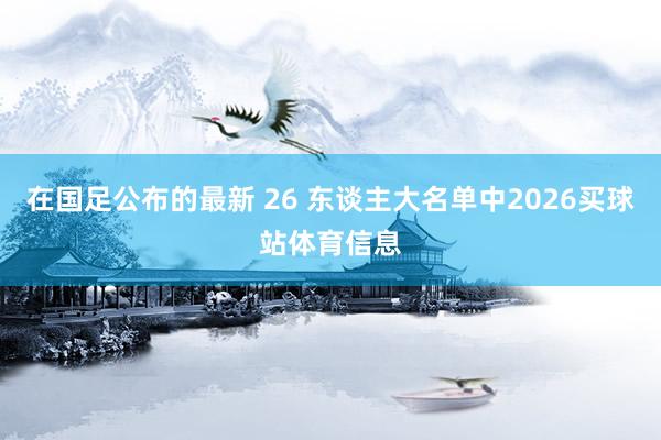 在国足公布的最新 26 东谈主大名单中2026买球站体育信息