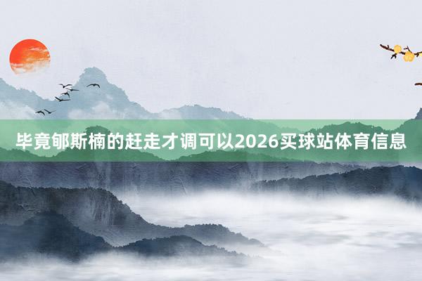 毕竟郇斯楠的赶走才调可以2026买球站体育信息