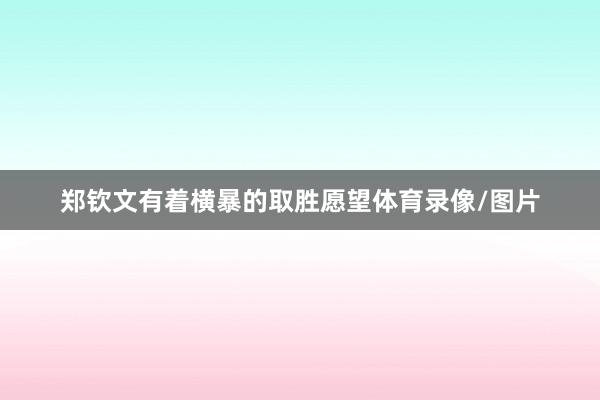 郑钦文有着横暴的取胜愿望体育录像/图片