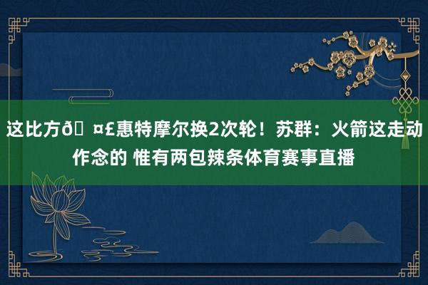 这比方🤣惠特摩尔换2次轮！苏群：火箭这走动作念的 惟有两包辣条体育赛事直播
