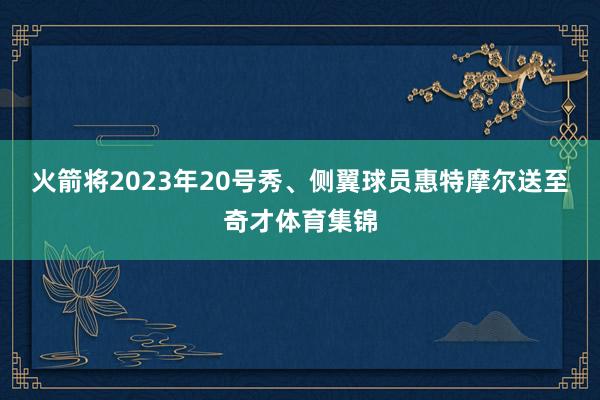 火箭将2023年20号秀、侧翼球员惠特摩尔送至奇才体育集锦