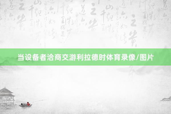 当设备者洽商交游利拉德时体育录像/图片