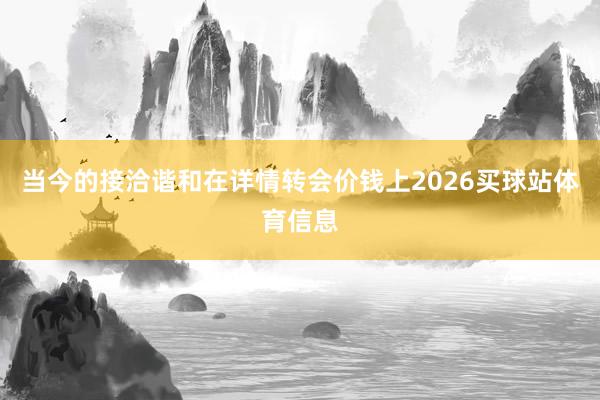 当今的接洽谐和在详情转会价钱上2026买球站体育信息