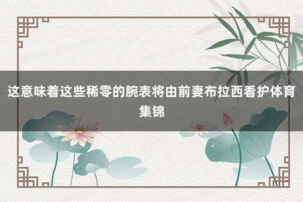这意味着这些稀零的腕表将由前妻布拉西看护体育集锦