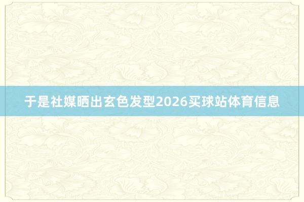 于是社媒晒出玄色发型2026买球站体育信息