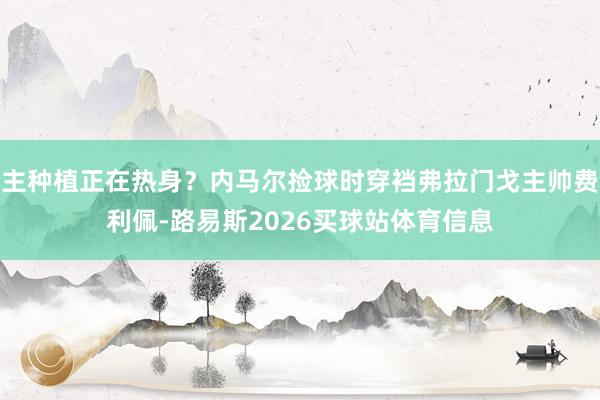 主种植正在热身？内马尔捡球时穿裆弗拉门戈主帅费利佩-路易斯2026买球站体育信息