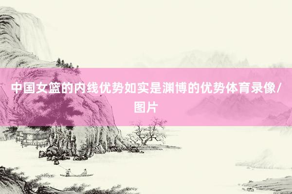 中国女篮的内线优势如实是渊博的优势体育录像/图片