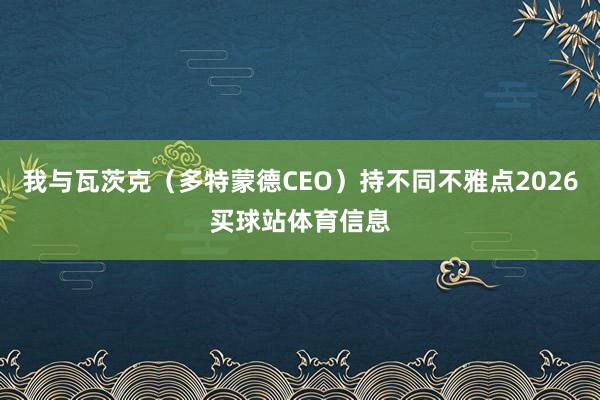 我与瓦茨克（多特蒙德CEO）持不同不雅点2026买球站体育信息