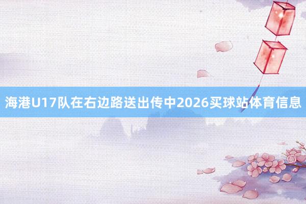 海港U17队在右边路送出传中2026买球站体育信息