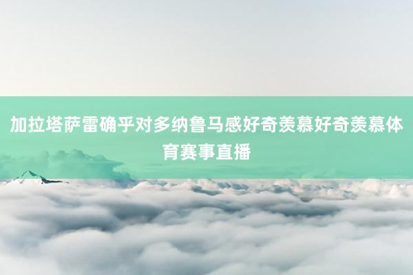 加拉塔萨雷确乎对多纳鲁马感好奇羡慕好奇羡慕体育赛事直播