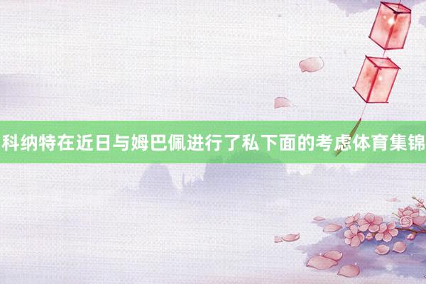 科纳特在近日与姆巴佩进行了私下面的考虑体育集锦