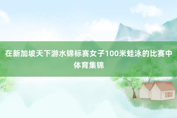 在新加坡天下游水锦标赛女子100米蛙泳的比赛中体育集锦