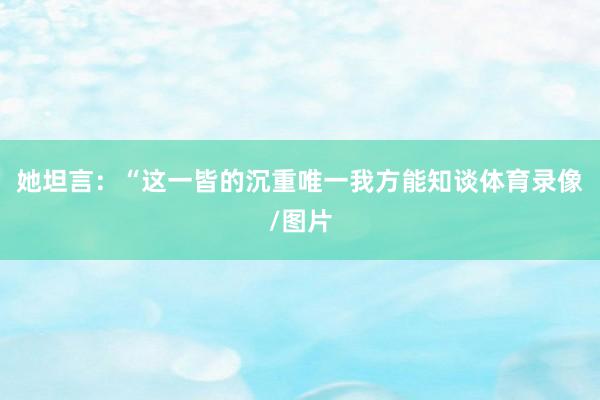 她坦言：“这一皆的沉重唯一我方能知谈体育录像/图片