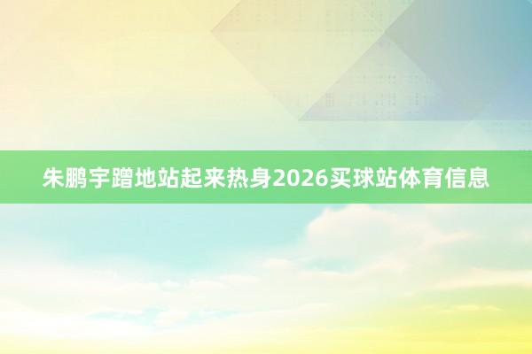 朱鹏宇蹭地站起来热身2026买球站体育信息