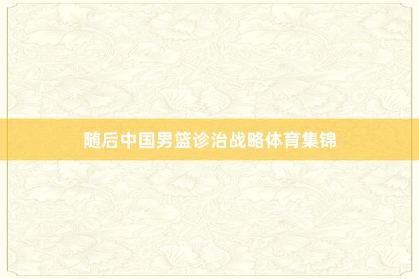 随后中国男篮诊治战略体育集锦