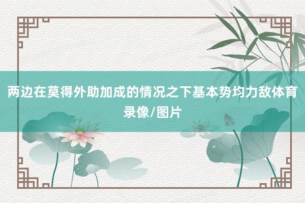 两边在莫得外助加成的情况之下基本势均力敌体育录像/图片